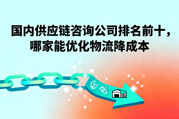 國內(nèi)供應(yīng)鏈咨詢公司排名前十，哪家能優(yōu)化物流降成本？