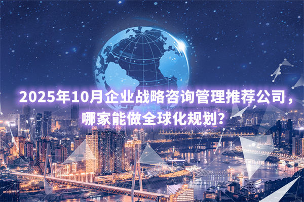 2025年10月企業(yè)戰(zhàn)略咨詢管理推薦公司，哪家能做全球化規(guī)劃？